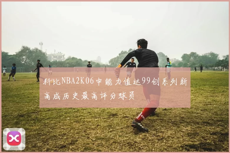 科比NBA2K06中能力值达99创系列新高成历史最高评分球员