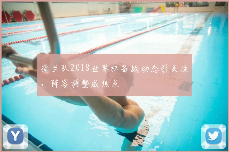 荷兰队2018世界杯备战动态引关注,阵容调整成焦点