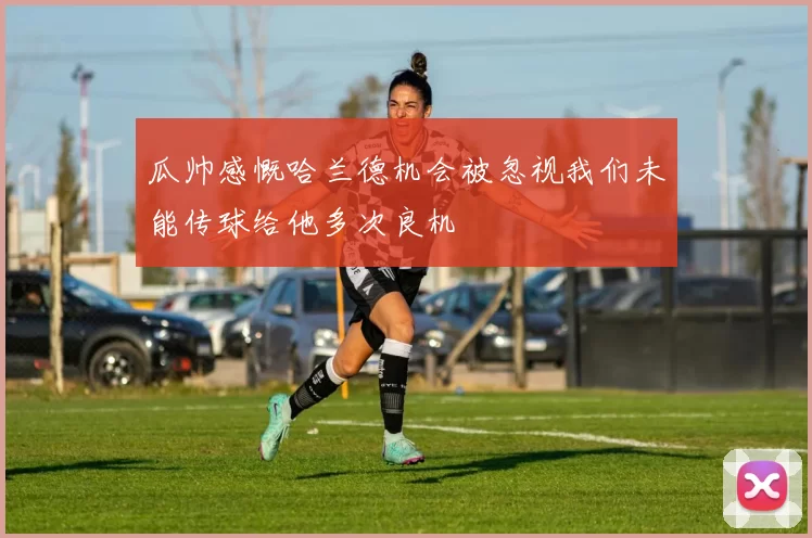 瓜帅感慨哈兰德机会被忽视我们未能传球给他多次良机