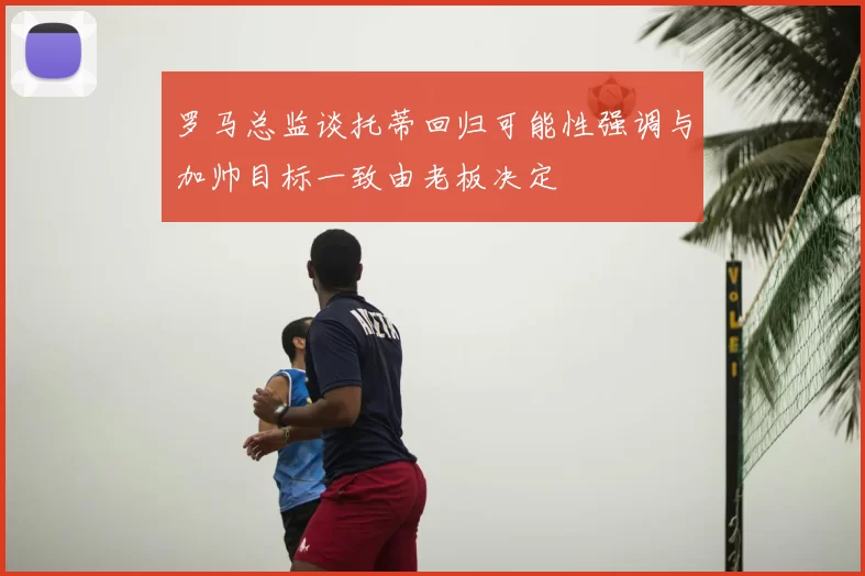 罗马总监谈托蒂回归可能性强调与加帅目标一致由老板决定