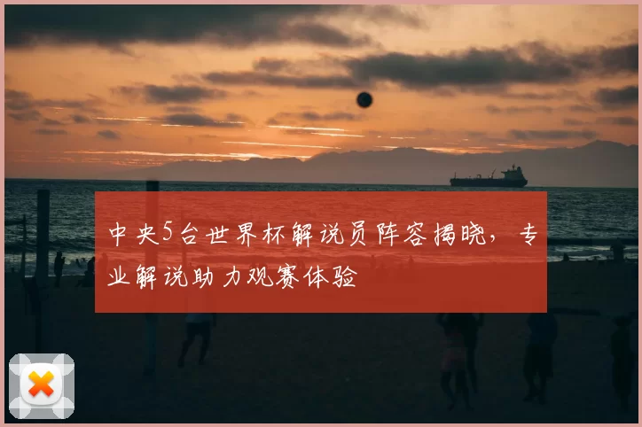 中央5台世界杯解说员阵容揭晓，专业解说助力观赛体验