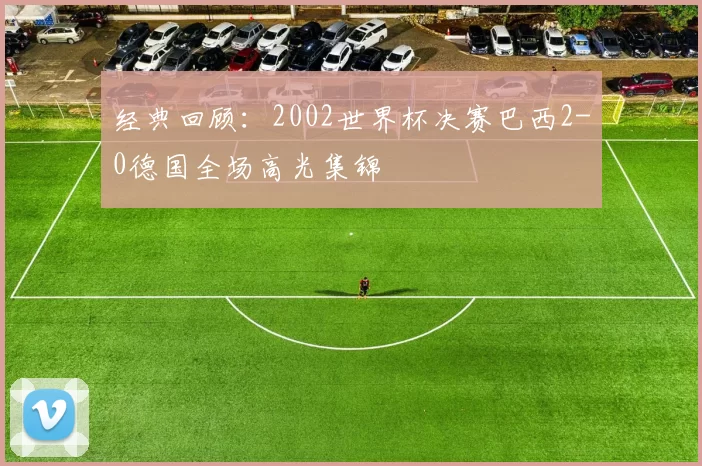 经典回顾:2002世界杯决赛巴西2-0德国全场高光集锦