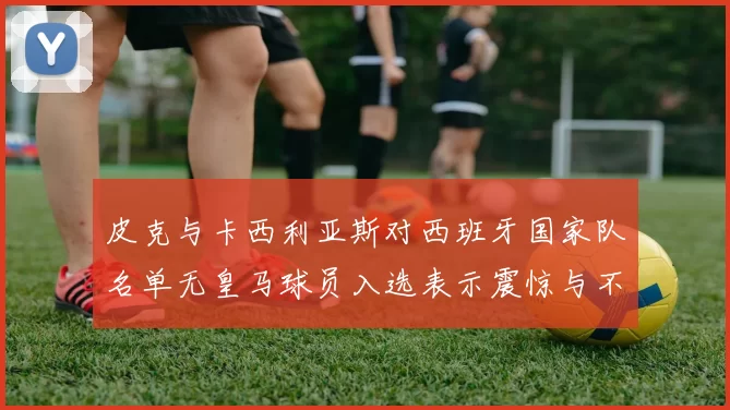 皮克与卡西利亚斯对西班牙国家队名单无皇马球员入选表示震惊与不解