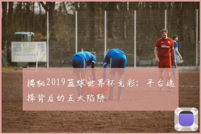揭秘2019篮球世界杯竞彩：平台选择背后的五大陷阱
