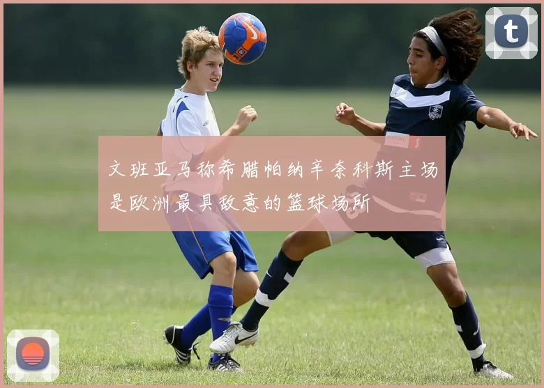 文班亚马称希腊帕纳辛奈科斯主场是欧洲最具敌意的篮球场所