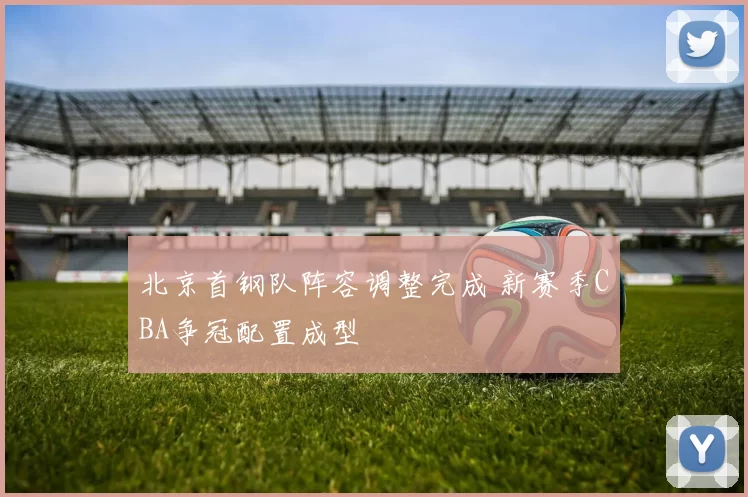 北京首钢队阵容调整完成 新赛季CBA争冠配置成型