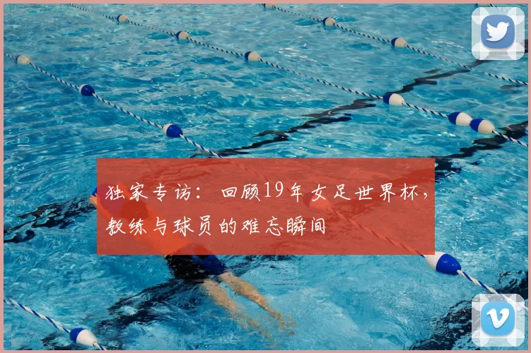 独家专访:回顾19年女足世界杯,教练与球员的难忘瞬间