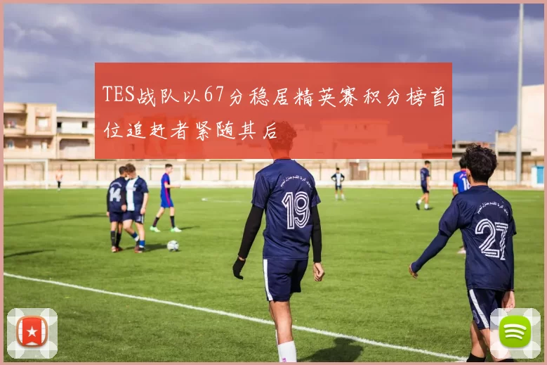 TES战队以67分稳居精英赛积分榜首位追赶者紧随其后