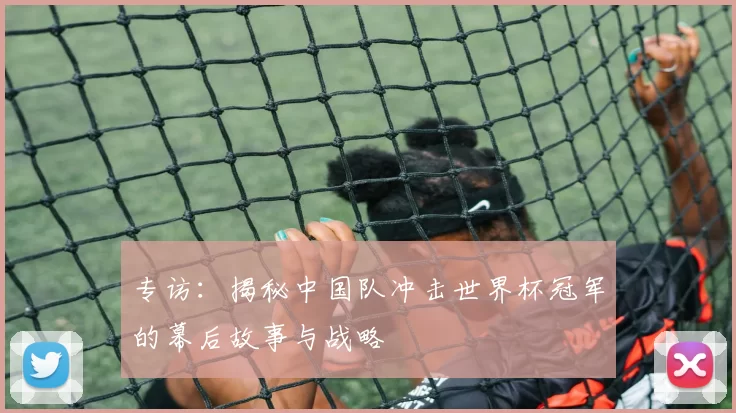 专访：揭秘中国队冲击世界杯冠军的幕后故事与战略
