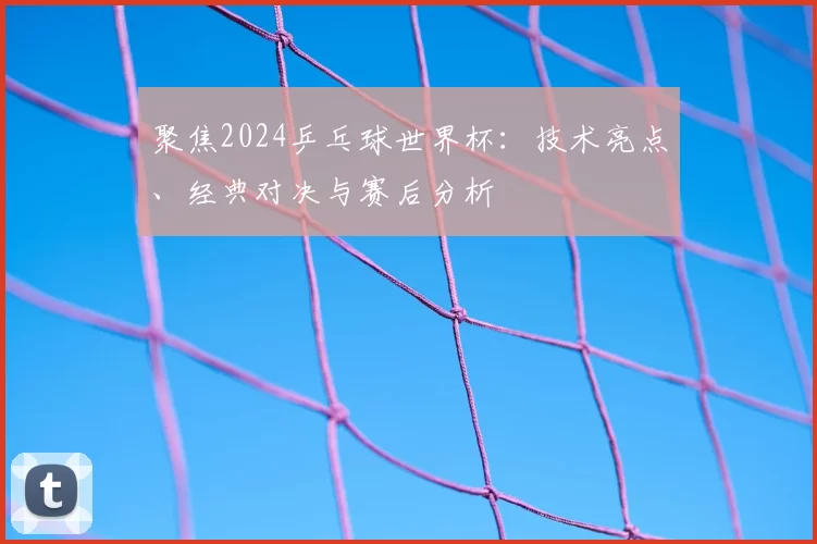 聚焦2024乒乓球世界杯:技术亮点、经典对决与赛后分析