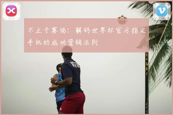 不止于赛场：解码世界杯官方指定手机的成功营销法则