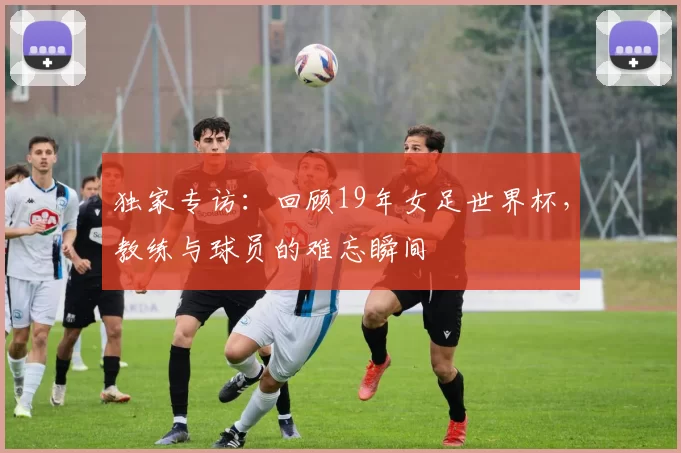 独家专访:回顾19年女足世界杯,教练与球员的难忘瞬间