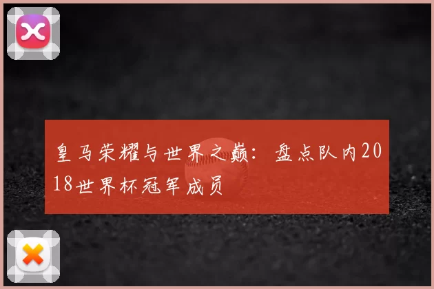 皇马荣耀与世界之巅:盘点队内2018世界杯冠军成员
