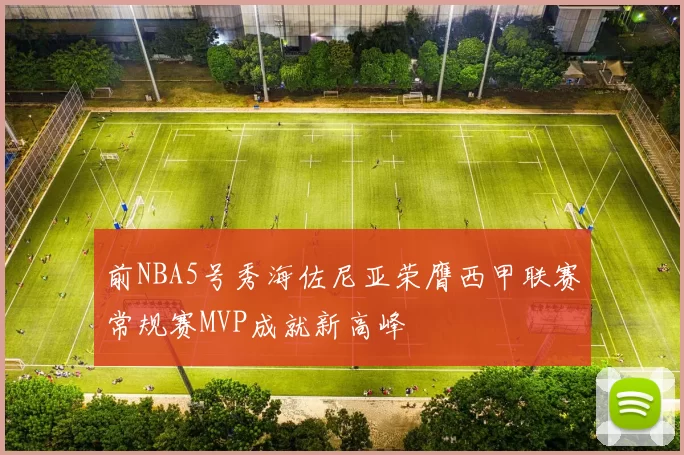 前NBA5号秀海佐尼亚荣膺西甲联赛常规赛MVP成就新高峰