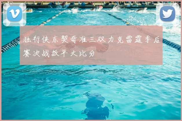 独行侠东契奇准三双力克雷霆季后赛次战扳平大比分
