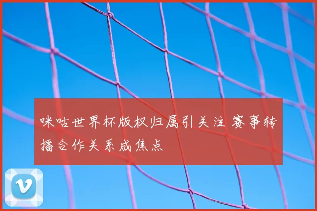 咪咕世界杯版权归属引关注 赛事转播合作关系成焦点