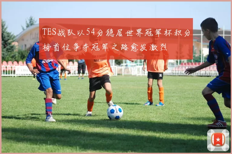 TES战队以54分稳居世界冠军杯积分榜首位争夺冠军之路愈发激烈