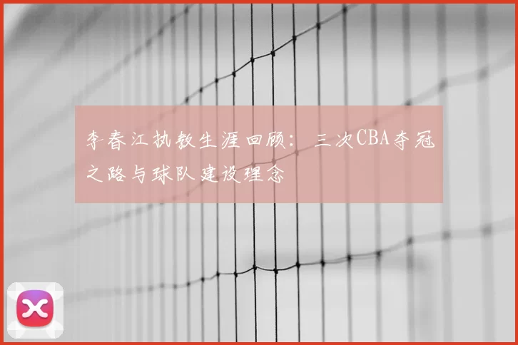 李春江执教生涯回顾:三次CBA夺冠之路与球队建设理念