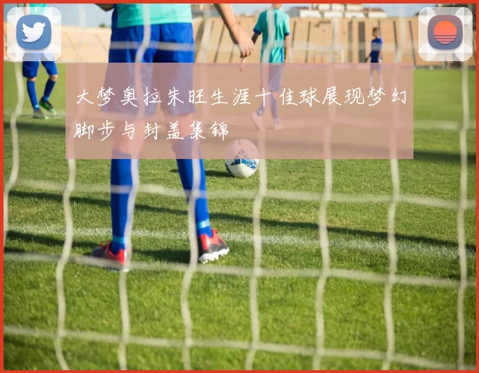 大梦奥拉朱旺生涯十佳球展现梦幻脚步与封盖集锦