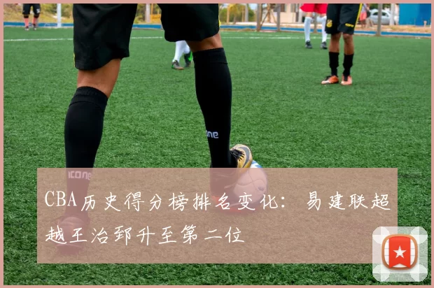 CBA历史得分榜排名变化:易建联超越王治郅升至第二位