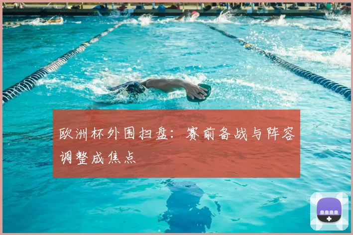 欧洲杯外围扫盘:赛前备战与阵容调整成焦点