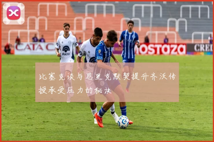 比塞克谈与恩里克默契提升齐沃传授承受压力的秘诀