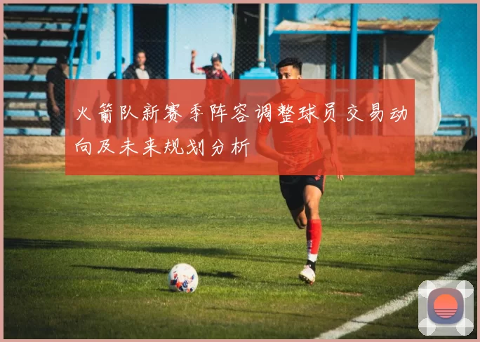 火箭队新赛季阵容调整球员交易动向及未来规划分析