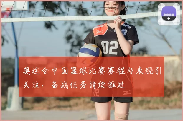 奥运会中国篮球比赛赛程与表现引关注,备战任务持续推进