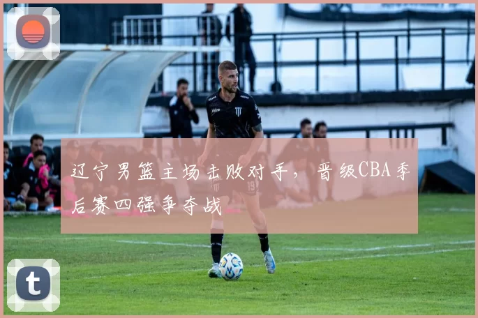 辽宁男篮主场击败对手，晋级CBA季后赛四强争夺战