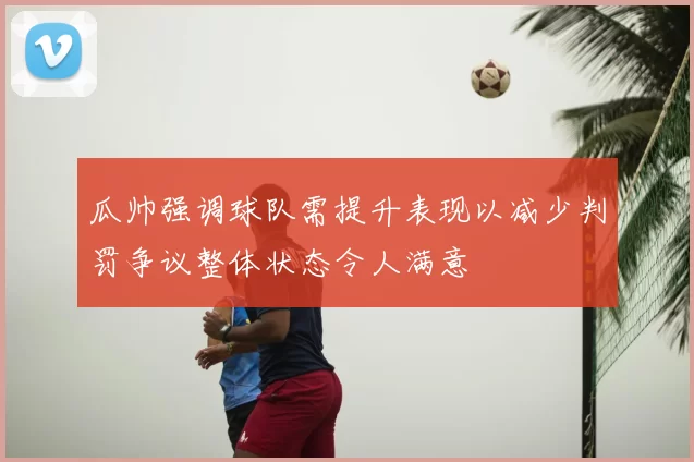 瓜帅强调球队需提升表现以减少判罚争议整体状态令人满意