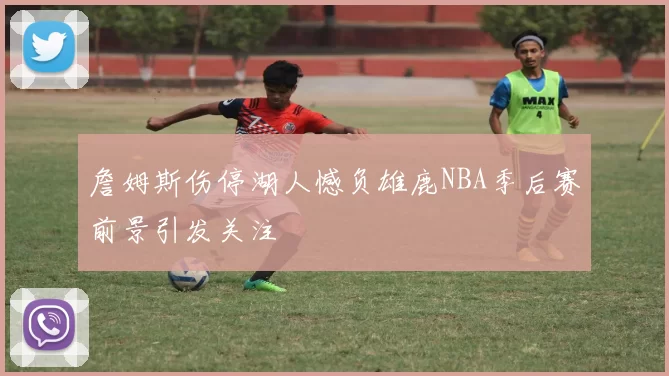 詹姆斯伤停湖人憾负雄鹿NBA季后赛前景引发关注