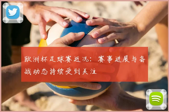欧洲杯足球赛近况:赛事进展与备战动态持续受到关注