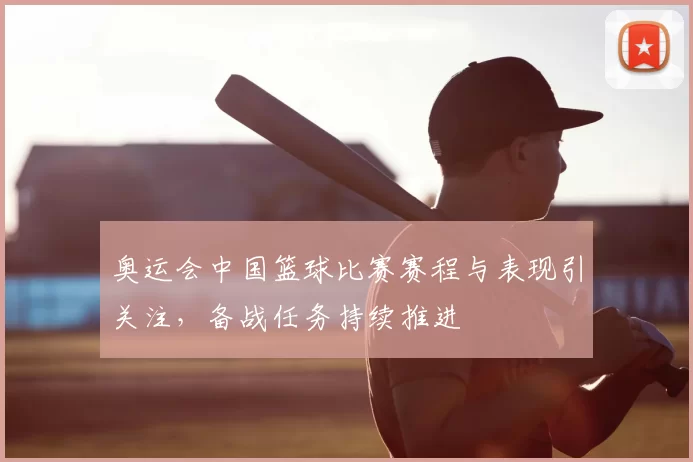 奥运会中国篮球比赛赛程与表现引关注，备战任务持续推进