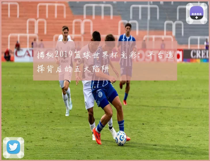 揭秘2019篮球世界杯竞彩:平台选择背后的五大陷阱