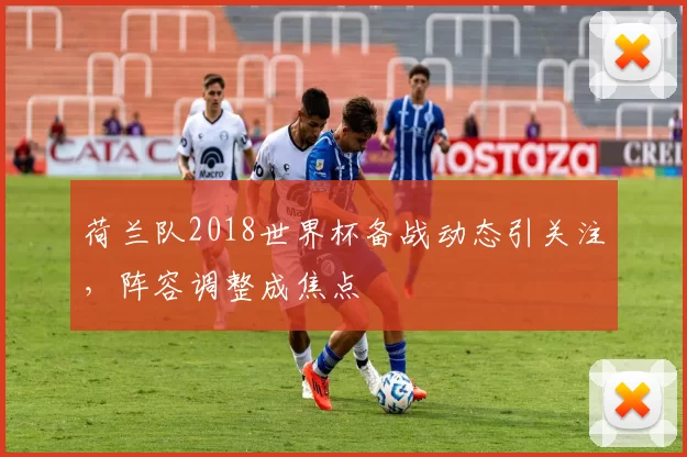 荷兰队2018世界杯备战动态引关注,阵容调整成焦点