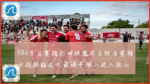 NBA季后赛精彩回顾魔术击败活塞骑士战胜猛龙火箭逼平湖人进入抢七大战