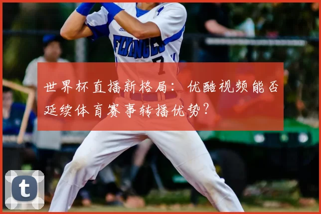 世界杯直播新格局:优酷视频能否延续体育赛事转播优势?