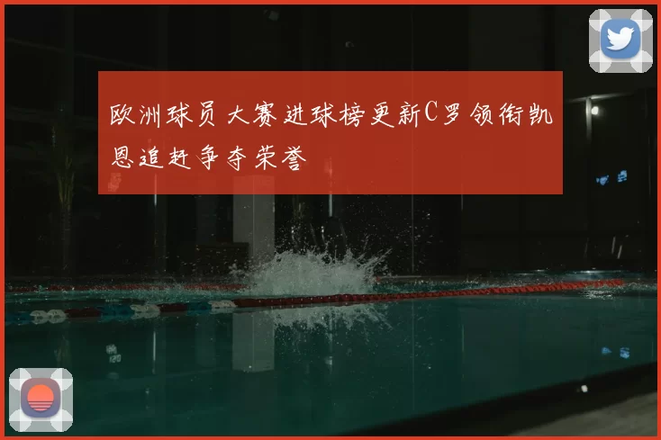 欧洲球员大赛进球榜更新C罗领衔凯恩追赶争夺荣誉