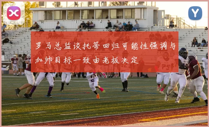 罗马总监谈托蒂回归可能性强调与加帅目标一致由老板决定