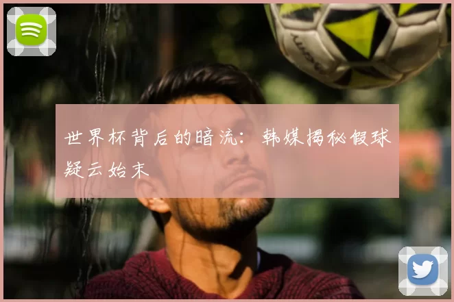 世界杯背后的暗流:韩媒揭秘假球疑云始末
