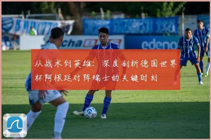 从战术到英雄:深度剖析德国世界杯阿根廷对阵瑞士的关键时刻
