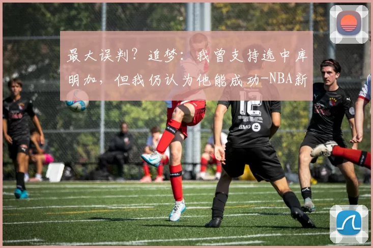 最大误判?追梦:我曾支持选中库明加,但我仍认为他能成功-NBA新闻