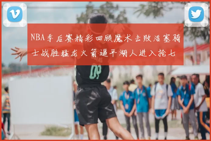 NBA季后赛精彩回顾魔术击败活塞骑士战胜猛龙火箭逼平湖人进入抢七大战