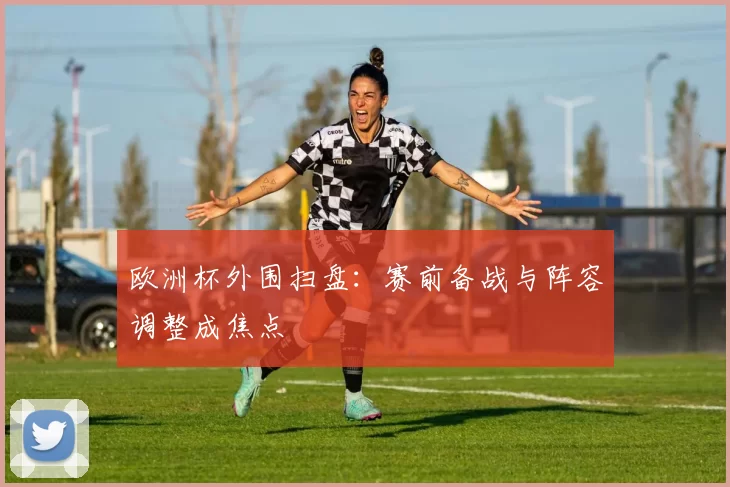 欧洲杯外围扫盘：赛前备战与阵容调整成焦点