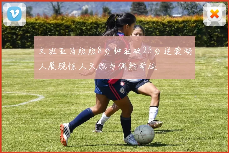 文班亚马短短8分钟狂砍25分逆袭湖人展现惊人天赋与偶然奇迹