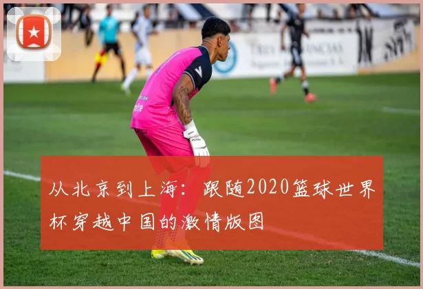 从北京到上海:跟随2020篮球世界杯穿越中国的激情版图