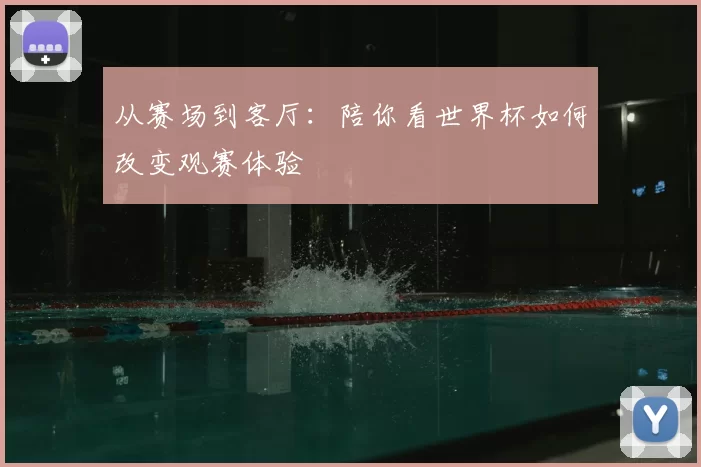 从赛场到客厅:陪你看世界杯如何改变观赛体验
