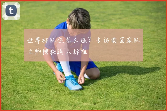 世界杯队伍怎么选?专访前国家队主帅揭秘选人标准