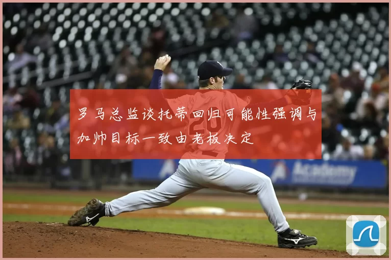 罗马总监谈托蒂回归可能性强调与加帅目标一致由老板决定