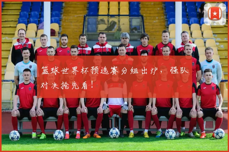 篮球世界杯预选赛分组出炉,强队对决抢先看!